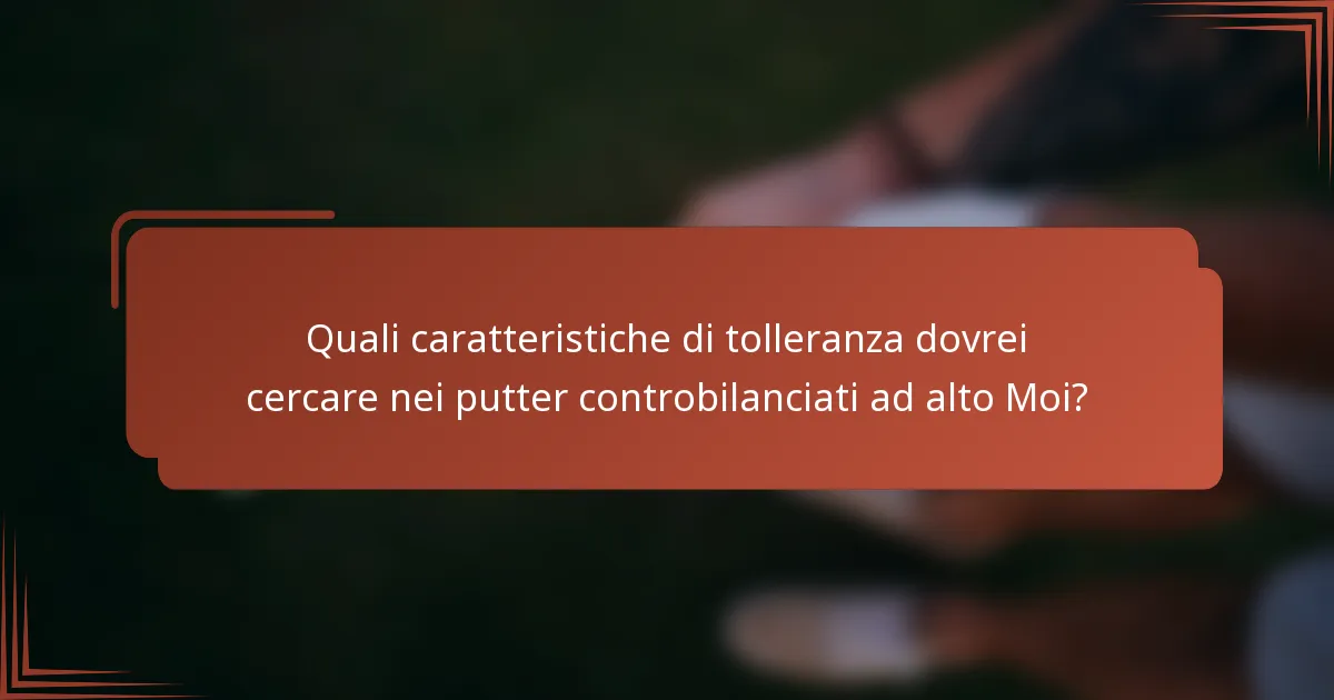 Quali caratteristiche di tolleranza dovrei cercare nei putter controbilanciati ad alto Moi?