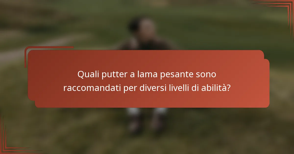 Quali putter a lama pesante sono raccomandati per diversi livelli di abilità?